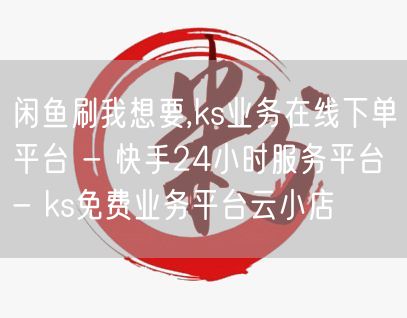 闲鱼刷我想要,ks业务在线下单平台 - 快手24小时服务平台 - ks免费业务平