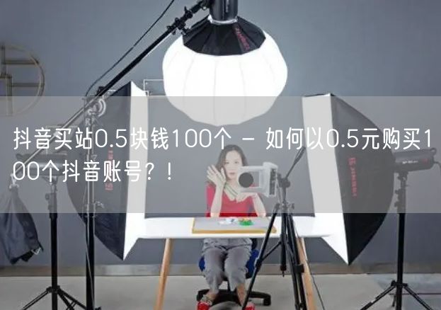 抖音买站0.5块钱100个 - 如何以0.5元购买100个抖音账号？!