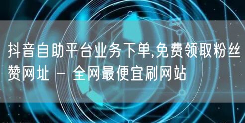 抖音自助平台业务下单,免费领取粉丝赞网址 - 全网最便宜刷网站