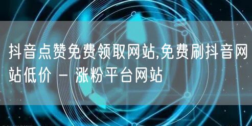 抖音点赞免费领取网站,免费刷抖音网站低价 - 涨粉平台网站