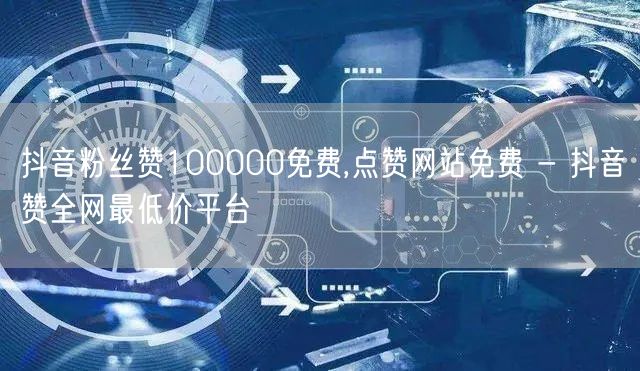 抖音粉丝赞100000免费,点赞网站免费 - 抖音赞全网最低价平台