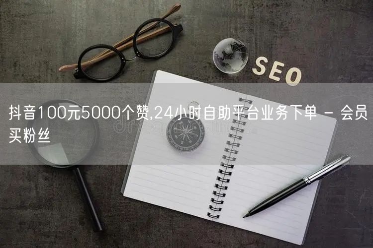 抖音100元5000个赞,24小时自助平台业务下单 - 会员买粉丝